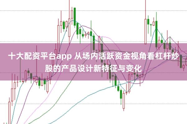 十大配资平台app 从场内活跃资金视角看杠杆炒股的产品设计新特征与变化