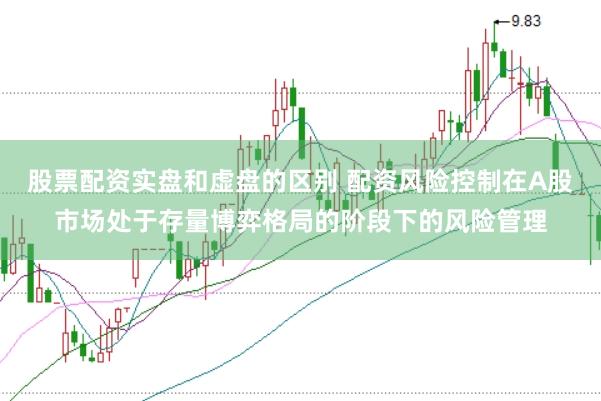股票配资实盘和虚盘的区别 配资风险控制在A股市场处于存量博弈格局的阶段下的风险管理
