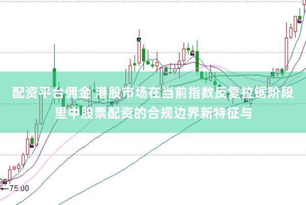 配资平台佣金 港股市场在当前指数反复拉锯阶段里中股票配资的合规边界新特征与