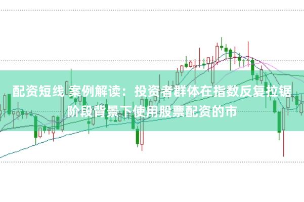 配资短线 案例解读：投资者群体在指数反复拉锯阶段背景下使用股票配资的市